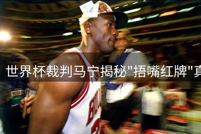 世界杯裁判马宁揭秘"捂嘴红牌"真相：关键看冲突程度而非单纯动作