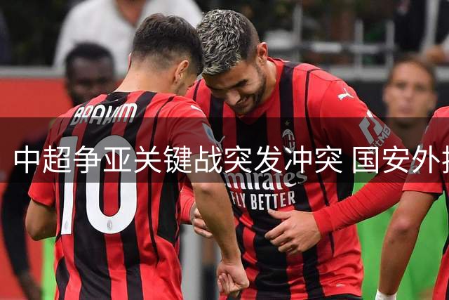 中超争亚关键战突发冲突 国安外援染红主帅遭袭击
