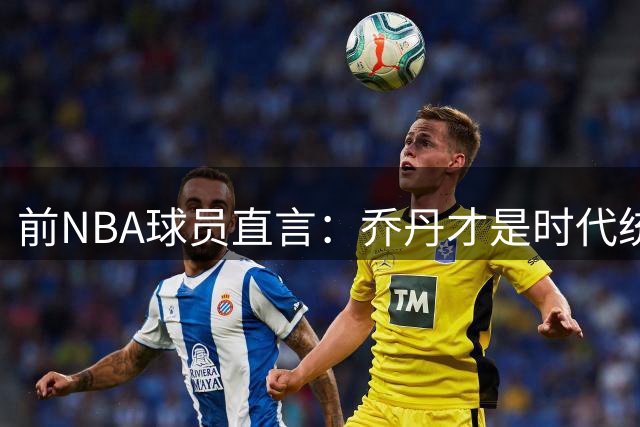 前NBA球员直言：乔丹才是时代统治者，詹姆斯从未让人胆寒