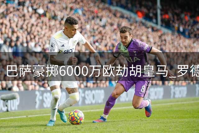 巴萨豪掷6000万欧劫胡皇马 罗德里或成诺坎普新核心