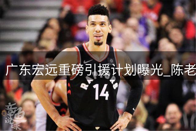 广东宏远重磅引援计划曝光 陈老板瞄准胡金秋
