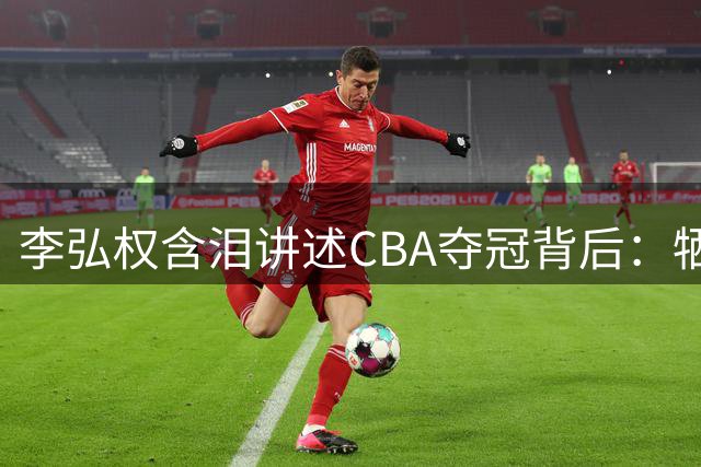 李弘权含泪讲述CBA夺冠背后：牺牲家人陪伴 盼女儿见证荣耀时刻