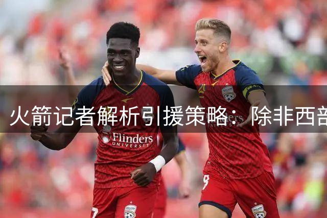 火箭记者解析引援策略：除非西部格局突变 否则不会冒险交易