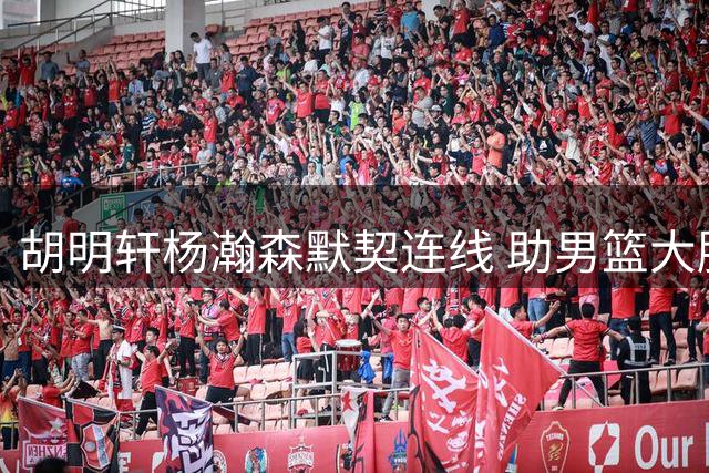 胡明轩杨瀚森默契连线 助男篮大胜卡塔尔