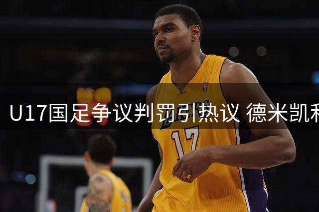 U17国足争议判罚引热议 德米凯利斯关键头球遭吹引发专业人士质疑